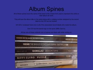 Album Spines
All of these spines have the name of the band is the chosen font used to represent the artist on
their album art work.
They all have the album title on the spine along with a catalog number assigned by the record
label so the CD can be tracked.
3/5 CD’s I analysed have one or all of the associated record labels who made the album.
One CD has the bands logo on the spine (Biffy Clyro’s).
All bar one of these indie/alt rock cd spines are black with white writing on.

 