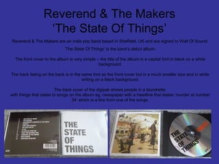 Reverend & The Makers
‘The State Of Things’
Reverend & The Makers are an indie pop band based in Sheffield, UK and are signed to Wall Of Sound.
‘The State Of Things’ is the band’s debut album.
The front cover to the album is very simple – the title of the album in a capital font in black on a white
background.
The track listing on the back is in the same font as the front cover but in a much smaller size and in white
writing on a black background.
The back cover of the digipak shows people in a laundrette
with things that relate to songs on the album eg. newspaper with a headline that states ‘murder at number
34’ which is a line from one of the songs.

 