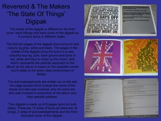 Reverend & The Makers
‘The State Of Things’
Digipak
The inside of the digipak is different to the front
cover, track listings and back cover of the digipak as
it contains lyrics in different styles.
The first two pages of the digipak show lyrics on dull
colours eg grey, white and black. The pages in the
middle of the digipak show the lyrics in a very
colourful way eg. pink, back ground and lyrics in
red, white and blue to make up the Union Jack
which represents the patriotic approach to the
album as the album is based on the possible events
you’d relate to the lower class environment of
Britain.
The acknowledgements are written out on the last
two page spread which include the name of the
tracks and who was involved, who the band are,
who was involved in production of the album and
their website address.
This digipak is made up of 8 pages (print on both
sides). There are 12 sides of lyrics as there are 12
songs, 2 sides of acknowledgements and the front
and back cover of the digipak.

 