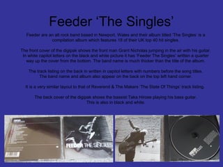 Feeder ‘The Singles’
Feeder are an alt rock band based in Newport, Wales and their album titled ‘The Singles’ is a
compilation album which features 18 of their UK top 40 hit singles.
The front cover of the digipak shows the front man Grant Nicholas jumping in the air with his guitar.
In white capitol letters on the black and white picture it has ‘Feeder The Singles’ written a quarter
way up the cover from the bottom. The band name is much thicker than the title of the album.
The track listing on the back in written in capitol letters with numbers before the song titles.
The band name and album also appear on the back on the top left hand corner.
It is a very similar layout to that of Reverend & The Makers ‘The State Of Things’ track listing.
The back cover of the digipak shows the bassist Taka Hirose playing his bass guitar.
This is also in black and white.

 