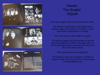 Feeder
‘The Singles’
Digipak
All of the images in this CD are in black and white.
The first two inside pages of the digipak show
various images of the band eg. Posing in a photo
shoot style or playing live on a stage.
This is the same for the middle two pages.
The last two pages show the drummer on the left
hand side playing live whilst on the right there is a
list of acknowledgements with the band name and
album title shown above.
This page also has their website link.
The digipak is made up of 6 pages (12 sides) of
images in black and white apart from the last page
of acknowledgements.

 