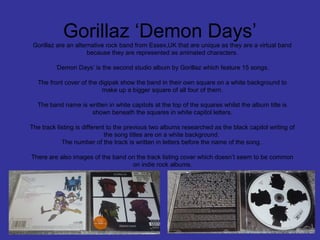 Gorillaz ‘Demon Days’
Gorillaz are an alternative rock band from Essex,UK that are unique as they are a virtual band
because they are represented as animated characters.
‘Demon Days’ is the second studio album by Gorillaz which feature 15 songs.
The front cover of the digipak show the band in their own square on a white background to
make up a bigger square of all four of them.
The band name is written in white capitols at the top of the squares whilst the album title is
shown beneath the squares in white capitol letters.
The track listing is different to the previous two albums researched as the black capitol writing of
the song titles are on a white background.
The number of the track is written in letters before the name of the song.
There are also images of the band on the track listing cover which doesn’t seem to be common
on indie rock albums.

 