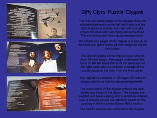 Biffy Clyro ‘Puzzle’ Digipak
The first two inside pages of the digipak show the
acknowledgements on the left hand side and the
right it shows a picture of a man with a snake
around his neck with bats flying above his head.
There is writing with more acknowledgements.
The middle two pages of the digipak is a picture of
the band with lyrics to one of their songs on the left
hand page.
The last two pages of the digipak have lyrics to
more of their songs. The image underneath the
lyrics on the left hand side is of the band and on
the right hand side is a zoomed in image of the
puzzle piece on the floor from the front cover.
This digipak is a booklet of 10 pages (20 sides of
images and lyrics and the acknowledgements)
The main theme of the digipak reflects the dark,
mysterious tones of the album. The images are
heartfelt and have a strong link to emotions related
loss of a loved one as this album is based on the
passing of the front man Simon Neil’s mother.
The band’s website isn’t included in this digipak.

 