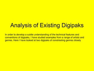 Analysis of Existing Digipaks In order to develop a subtle understanding of the technical features and conventions of digipaks, I have studied examples from a range of artists and genres. Here I have looked at two digipaks of constrasting genres closely 