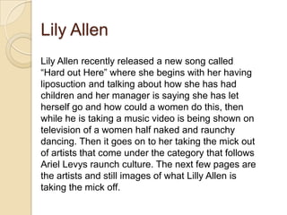 Lily Allen
Lily Allen recently released a new song called
“Hard out Here” where she begins with her having
liposuction and talking about how she has had
children and her manager is saying she has let
herself go and how could a women do this, then
while he is taking a music video is being shown on
television of a women half naked and raunchy
dancing. Then it goes on to her taking the mick out
of artists that come under the category that follows
Ariel Levys raunch culture. The next few pages are
the artists and still images of what Lilly Allen is
taking the mick off.

 