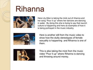 Rihanna
Here Lily Allen is taking the mick out of rihanna and
her song “Pour it up” where her dancers are dancing
in water. By doing this she is trying to say that raunch
culture is happening and here as examples of how it
is being portrayed in the music industry.

Here is another still from the music video to
show how the slutty stereotypes of female
sexuality is happening and Rihanna is one of
them. The picture underneath the artists name
is of a tree which is a natural symbol promoting
good values.
This is also taking the mick from the music
video “Pour it up” where Rihanna is dancing
and throwing around money.

 
