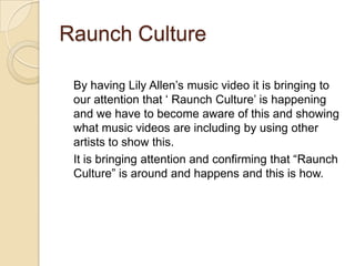 Raunch Culture
By having Lily Allen‟s music video it is bringing to
our attention that „ Raunch Culture‟ is happening
and we have to become aware of this and showing
what music videos are including by using other
artists to show this.
It is bringing attention and confirming that “Raunch
Culture” is around and happens and this is how.

 