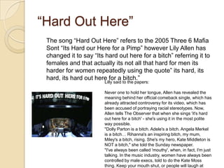 “Hard Out Here”
The song “Hard Out Here” refers to the 2005 Three 6 Mafia
Sont “Its Hard our Here for a Pimp” however Lily Allen has
changed it to say “Its hard out here for a bitch” referring it to
females and that actually its not all that hard for men its
harder for women repeatedly using the quote” its hard, its
hard, its hard out here for a bitch.”
Lilly said to the papers:

Never one to hold her tongue, Allen has revealed the
meaning behind her official comeback single, which has
already attracted controversy for its video, which has
been accused of portraying racial stereotypes. Now,
Allen tells The Observer that when she sings 'it's hard
out here for a bitch' - she's using it in the most polite
way possible.
"Dolly Parton is a bitch. Adele's a bitch. Angela Merkel
is a bitch… Rihanna's an inspiring bitch, my mum,
Miley's a bitch, rising. She's my hero, Kate Middleton is
NOT a bitch," she told the Sunday newspaper.
"I've always been called 'mouthy', when, in fact, I'm just
talking. In the music industry, women have always been
controlled by male execs, told to do the Kate Moss
thing. Keep your mouth shut, or people will laugh at

 