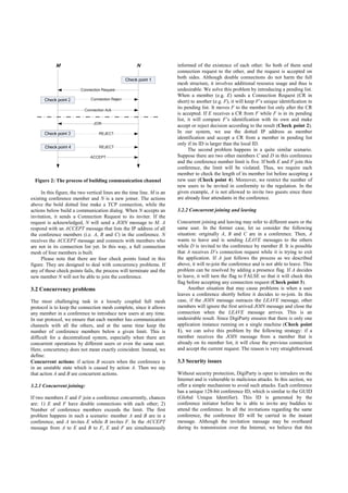 informed of the existence of each other. So both of them send
                                                                         connection request to the other, and the request is accepted on
                                                                         both sides. Although double connections do not harm the full
                                                                         mesh structure, it involves additional resource usage and thus is
                                                                         undesirable. We solve this problem by introducing a pending list.
                                                                         When a member (e.g. E) sends a Connection Request (CR in
                                                                         short) to another (e.g. F), it will keep F’s unique identification in
                                                                         its pending list. It moves F to the member list only after the CR
                                                                         is accepted. If E receives a CR from F while F is in its pending
                                                                         list, it will compare F’s identification with its own and make
                                                                         accept or reject decision according to the result (Check point 2).
                                                                         In our system, we use the dotted IP address as member
                                                                         identification and accept a CR from a member in pending list
                                                                         only if its ID is larger than the local ID.
                                                                               The second problem happens in a quite similar scenario.
                                                                         Suppose there are two other members C and D in this conference
                                                                         and the conference number limit is five. If both E and F join this
                                                                         conference, the limit will be violated. Thus, we require each
                                                                         member to check the length of its member list before accepting a
  Figure 2: The process of building communication channel                new user (Check point 4). Moreover, we restrict the number of
                                                                         new users to be invited in conformity to the regulation. In the
     In this figure, the two vertical lines are the time line. M is an   given example, A is not allowed to invite two guests since there
existing conference member and N is a new joiner. The actions            are already four attendants in the conference.
above the bold dotted line make a TCP connection, while the
actions below build a communication dialog. When N accepts an            3.2.2 Concurrent joining and leaving
invitation, it sends a Connection Request to its inviter. If the
request is acknowledged, N will send a JOIN message to M. A              Concurrent joining and leaving may refer to different users or the
respond with an ACCEPT message that lists the IP address of all          same user. In the former case, let us consider the following
the conference members (i.e. A, B and C) in the conference. N            situation: originally A, B and C are in a conference. Then, A
receives the ACCEPT message and connects with members who                wants to leave and is sending LEAVE messages to the others
are not in its connection list yet. In this way, a full connection       while D is invited to the conference by member B. It is possible
mesh of four members is built.                                           that A receives D’s connection request while it is trying to exit
     Please note that there are four check points listed in this         the application. If A just follows the process as we described
figure. They are designed to deal with concurrency problems. If          above, it will re-join the conference and is not able to leave. This
any of these check points fails, the process will terminate and the      problem can be resolved by adding a presence flag. If A decides
new member N will not be able to join the conference.                    to leave, it will turn the flag to FALSE so that it will check this
                                                                         flag before accepting any connection request (Check point 3).
3.2 Concurrency problems                                                      Another situation that may cause problems is when a user
                                                                         leaves a conference shortly before it decides to re-join. In this
The most challenging task in a loosely coupled full mesh                 case, if the JOIN message outraces the LEAVE message, other
protocol is to keep the connection mesh complete, since it allows        members will ignore the first arrived JOIN message and close the
any member in a conference to introduce new users at any time.           connection when the LEAVE message arrives. This is an
In our protocol, we ensure that each member has communication            undesirable result. Since DigiParty ensures that there is only one
channels with all the others, and at the same time keep the              application instance running on a single machine (Check point
number of conference members below a given limit. This is                1), we can solve this problem by the following strategy: if a
difficult for a decentralized system, especially when there are          member receives the JOIN message from a member that is
concurrent operations by different users or even the same user.          already on its member list, it will close the previous connection
Here, concurrency does not mean exactly coincident. Instead, we          and accept the current request. The reason is very straightforward.
define:
Concurrent actions: if action B occurs when the conference is            3.3 Security issues
in an unstable state which is caused by action A. Then we say
that action A and B are concurrent actions.                              Without security protection, DigiParty is open to intruders on the
                                                                         Internet and is vulnerable to malicious attacks. In this section, we
3.2.1 Concurrent joining:                                                offer a simple mechanism to avoid such attacks. Each conference
                                                                         has a unique 128-bit conference ID, which is similar to the GUID
If two members E and F join a conference concurrently, chances           (Global Unique Identifier). This ID is generated by the
are: 1) E and F have double connections with each other; 2)              conference initiator before he is able to invite any buddies to
Number of conference members exceeds the limit. The first                attend the conference. In all the invitations regarding the same
problem happens in such a scenario: member A and B are in a              conference, the conference ID will be carried in the instant
conference, and A invites E while B invites F. In the ACCEPT             message. Although the invitation message may be overheard
message from A to E and B to F, E and F are simultaneously               during its transmission over the Internet, we believe that this
 