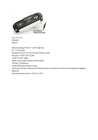 Specification
Deskripsi :
Feature
Measuring Range from 0° ~ ± 90° Single Axis
0° ~ ± 3° Dual Axis
Resolution of 0.01° ( 0.175 mm/ M) ( 0.002 in/ feet)
Accuracy: ± 0.02° at 0° to 2.00°
± 0.04° at other angles
Digital colour graphic display of Dual angles
4 X AAA 1.5V batteries
Enable USB External power source
Professional PC Sync software with USB connection to device for remote monitoring & data logging (
Optional)
Operating temperature at -10° C to + 50° C
 