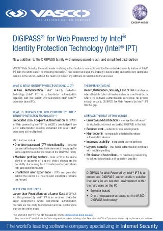 DIGIPASS

DIGIPASS® for Web Powered by Intel®
Identity Protection Technology (Intel® IPT)
New addition to the DIGIPASS family with unsurpassed reach and simplified distribution
VASCO® Data Security, the world leader in strong authentication is now able to utilize the embedded security feature of Intel®
IPT from the world leader in computing innovation. This solution leverages the industry’s best security on nearly every laptop and
desktop in the world – without the need to provision any software or hardware to the end-user.
WHAT IS INTEL® IDENTITY PROTECTION TECHNOLOGY?

THE DIFFERENTIATORS

Built-in Authentication. Intel

Reach, Distribution, Security, Ease of Use. In instances
where the distribution of hardware devices is not feasible, or
where the software authentication alone does not provide
enough security, DIGIPASS for Web Powered by Intel® IPT
fills the gap.

Identity Protection
Technology (Intel® IPT) is a two-factor authentication
capability built into select* 2nd Generation Intel® Core™
processor based PCs.
®

WHAT IS DIGIPASS FOR WEB POWERED BY INTEL®
IDENTITY PROTECTION TECHNOLOGY**?

Embedded Zero Footprint Authentication. DIGIPASS
for Web powered by Intel IPT is VASCO’s zero footprint two
factor authentication solution embedded into select Intel®
processors at the chip level.
®

Main features include:
•	One-time password (OTP) functionality – dynamic
	 passwords that expire after a limited amount of time, using the
	 same algorithm as other members of the DIGIPASS family
•	Machine profiling feature - links a PC to the online
	 identity or accounts of a user’s choice decreasing the
	 possibility of accessing this information and accounts from
	 non-associated computers

LEVERAGE THE BEST OF TWO WORLDS
•	Unsurpassed distribution – leverage the millions of
	 distributed but dormant embedded DIGIPASS in the field
•	Reduced cost – suitable for mass deployments
•	High security - comparable to isolated hardware
	 authentication devices
•	Improved usability - transparent user experience
•	Layered security – two-factor authentication combined
	 with machine profiling
•	Efficient and fast rollout – no hardware provisioning,
	 no software downloads, self-activation possible

•	Unaffected user experience - OTPs are generated
	 behind the scenes so the end-user experience remains
	 unchanged

DIGIPASS for Web Powered by Intel ® IPT is an
embedded DIGIPASS authentication solution
that runs in an isolated environment within
the hardware on the PC:

WHERE CAN IT BE USED?

•	 Browser-based

Larger User Populations at a Lower Cost. DIGIPASS
for Web powered by Intel® IPT is an excellent choice for
larger deployments where conventional authentication
methods are too costly to implement and too cumbersome
to provision and manage.

•	 One-time passwords based on the VASCO
	 DIGIPASS technology

* For a full list of Intel® IPT PCs with this capability, refer to ipt.intel.com/protected-pcs.aspx
** Requires an Intel® Identity Protection Technology-enabled system, including a 2nd Generation Intel® Core™ processor enabled chipset, firmware, and software.

The world’s leading software company specializing in Internet Security

 