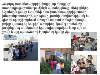 Հաջորդ շատ հետաքրքիր վայրը, որ գնացինք`
աստղացուցարանն էր: Մինչև այնտեղ գնալը, մենք ընկեր
Աշխենի և ընկեր Արմինեի հետ շատ հետաքրքիր բաներ
իմացանք աստղերի, արեգակի, լուսնի մասին: Օրինակ ես
գիտեմ որ աշխարհում առաջին անգամ տիեզերանավով
թռիչք կատարեց Յուրի Գագարինը, կամ էլ գիտեմ, որ
լուսինը մեզ ամենամոտ երկնային մարմինն է, որ այն օդ
չունի և այդ պատճառով էլ այնտեղ կյանք չկա:

 
