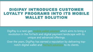 DIGIPAY INTRODUCES CUSTOMER
LOYALTY PROGRAMS INTO ITS MOBILE
WALLET SOLUTION
DigiPay is a next-gen mobile wallet solution which aims to bring a
revolution in the FinTech and digital payment landscape with its
unique and advanced offerings.
Over the years, DigiPay has earned a reputation by delivering top-
notch digital wallet and FinTech solutions to its clients.
 