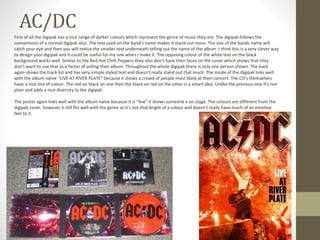 AC/DC
First of all the digipak has a nice range of darker colours which represent the genre of music they are. The digipak follows the
conventions of a normal digipak also. The text used on the band’s name makes it stand out more. The size of the bands name will
catch your eye and then you will notice the smaller text underneath telling out the name of the album. I think this is a very clever way
to design your digipak and it could be useful for my one when I make it. The opposing colour of the white text on the black
background works well. Similar to the Red Hot Chilli Peppers they also don’t have their faces on the cover which shows that they
don’t want to use that as a factor of selling their album. Throughout the whole digipak there is only one person shown. The back
again shows the track list and has very simple styled text and doesn't really stand out that much. The inside of the digipak links well
with the album name “LIVE AT RIVER PLATE” because it shows a crowd of people most likely at their concert. The CD’s themselves
have a nice mix of colour. The red on black on one then the black on red on the other is a smart idea. Unlike the previous one it’s not
plain and adds a nice diversity to the digipak.
The poster again links well with the album name because it is “live” it shows someone a on stage. The colours are different from the
digipak cover, however it still fits well with the genre as it’s not that bright of a colour and doesn’t really have much of an emotive
feel to it.
 