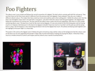Foo Fighters
The album cover is very simple and follows the normal convention of a digipak. The dark colours connote well with the rock genre. They
use their faces on the front cover which is different from the previous two rock digipaks I have analysed. They also use a range of
different vibrant colours. This makes their faces stand out more and could be used as their selling point. I dislike the colours and I feel like
that a mix of brighter colours don’t mix well with a rock genre. I also don’t think the colours look that good together. The digipak does
follow the conventions of a normal one. The text used for the album name is plain and not very appealing. I feel that it is a very simple
and boring album cover. The back has a track list like most normal digipaks. It’s also very similar to the front being plain and not having
much to it. However I feel because it is the back of an digipak it shouldn’t have too much on it as that’s not the part you will be seeing
first in a shop. The CD however is very interesting and doesn’t link too the digipak that much. The yellow and black go well together and
the highlight of the word ‘fight’ is a smart idea.
The poster is the same as the digipak cover it follows the genre of rock by using a darker colour as the background. But the colours used
on the faces are not very appealing and wouldn’t really make me that interested in looking into buying the album. I think that if they
stuck to a smaller amount of colours and maybe used less vibrant ones it would of worked better.
 