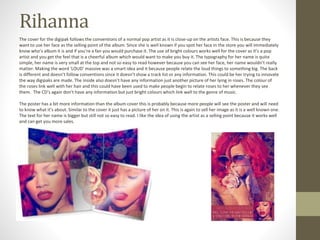 Rihanna
The cover for the digipak follows the conventions of a normal pop artist as it is close-up on the artists face. This is because they
want to use her face as the selling point of the album. Since she is well known if you spot her face in the store you will immediately
know who’s album it is and if you’re a fan you would purchase it. The use of bright colours works well for the cover as it’s a pop
artist and you get the feel that is a cheerful album which would want to make you buy it. The typography for her name is quite
simple, her name is very small at the top and not so easy to read however because you can see her face, her name wouldn’t really
matter. Making the word ‘LOUD’ massive was a smart idea and it because people relate the loud things to something big. The back
is different and doesn’t follow conventions since it doesn’t show a track list or any information. This could be her trying to innovate
the way digipaks are made. The inside also doesn’t have any information just another picture of her lying in roses. The colour of
the roses link well with her hair and this could have been used to make people begin to relate roses to her whenever they see
them. The CD’s again don’t have any information but just bright colours which link well to the genre of music.
The poster has a bit more information than the album cover this is probably because more people will see the poster and will need
to know what it’s about. Similar to the cover it just has a picture of her on it. This is again to sell her image as it is a well known one.
The text for her name is bigger but still not so easy to read. I like the idea of using the artist as a selling point because it works well
and can get you more sales.
 
