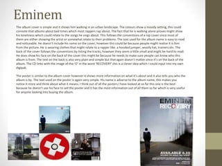 Eminem
The album cover is simple and it shows him walking in an urban landscape. The colours show a moody setting, this could
connote that albums about bad times which most rappers rap about. The fact that he is walking alone proves might show
his loneliness which could relate to the songs he sings about. This follows the conventions of a rap cover since most of
them are either showing the artist or somewhat relate to their problems. The text used for the album name is easy to read
and noticeable. He doesn’t include his name on the cover, however this could be because people might realise it is him
from the picture. He is wearing clothes that might relate to a rapper like: a hooded jumper, woolly hat, trainers etc. The
back of the cover follows the conventions by listing the tracks, however they seem a little small and might be hard to read.
He does show his face on the back of the cover this might be because he needs to make sure people can know who this
album is from. The text on the back is also very plain and simple but that again doesn’t matter since it’s on the back of the
album. The CD links with the image of the ‘O’ in the word ‘RECOVERY’ this is a clever idea which I could input into my own
digipak.
The poster is similar to the album cover however it shows more information on what it’s about and it also tells you who the
album is by. The text used on the poster is again very simple. His name is adverse to the album name, this makes you
notice it more and think about what it means. I think out of all the posters I have looked at so far this one is the best
because he doesn’t use his face to sell the poster and it has the most information out of all them so far which is very useful
for anyone looking into buying the album.
 
