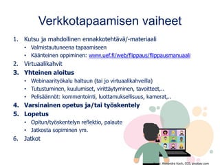 Verkkotapaamisen vaiheet
1. Kutsu ja mahdollinen ennakkotehtävä/-materiaali
• Valmistautuneena tapaamiseen
• Käänteinen oppiminen: www.uef.fi/web/flippaus/flippausmanuaali
2. Virtuaalikahvit
3. Yhteinen aloitus
• Webinaarityökalu haltuun (tai jo virtuaalikahveilla)
• Tutustuminen, kuulumiset, virittäytyminen, tavoitteet,..
• Pelisäännöt: kommentointi, luottamuksellisuus, kamerat,..
4. Varsinainen opetus ja/tai työskentely
5. Lopetus
• Opitun/työskentelyn reflektio, palaute
• Jatkosta sopiminen ym.
6. Jatkot
Kuva: Alexandra Koch, CC0, pixabay.com
 