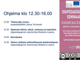 Ohjelma klo 12.30-16.00
12.30 Tilaisuuden avaus,
projektipäällikkö Janne Torvikoski
12.35 Opetusta lähinä, etänä, verkossa ja hybridisti,
digipedagoginen asiantuntija Matleena Laakso
14.00 Kahvitauko
14.30 Verkon työkalut yhteisöllisessä työskentelyssä,
digipedagoginen asiantuntija Matleena Laakso
 