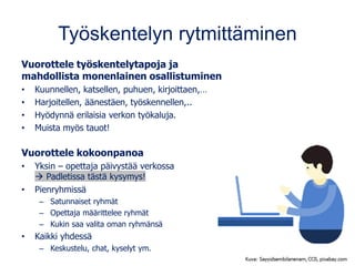 Työskentelyn rytmittäminen
Vuorottele työskentelytapoja ja
mahdollista monenlainen osallistuminen
• Kuunnellen, katsellen, puhuen, kirjoittaen,…
• Harjoitellen, äänestäen, työskennellen,..
• Hyödynnä erilaisia verkon työkaluja.
• Muista myös tauot!
Vuorottele kokoonpanoa
• Yksin – opettaja päivystää verkossa
→ Padletissa tästä kysymys!
• Pienryhmissä
– Satunnaiset ryhmät
– Opettaja määrittelee ryhmät
– Kukin saa valita oman ryhmänsä
• Kaikki yhdessä
– Keskustelu, chat, kyselyt ym.
 