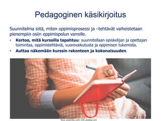 Pedagoginen käsikirjoitus
Suunnitelma siitä, miten oppimisprosessi ja –tehtävät vaiheistetaan
pienempiin osiin oppimispolun varrelle.
• Kertoo, mitä kurssilla tapahtuu: suunnitellaan opiskelijan ja opettajan
toimintaa, oppimistehtäviä, vuorovaikutusta ja oppimisen tukemista.
• Auttaa näkemään kurssin rakenteen ja kokonaisuuden.
Kuva: picjumbo_com, CC0, pixabay.com
 