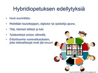Hybridiopetuksen edellytyksiä
• Hyvä suunnittelu.
• Mielellään kouluttajapari, digitutor tai opiskelija apuna.
• Tilat, tekniset laitteet ja tuki.
• Työskentelyä verkon välineillä.
• Erityishuomio vuorovaikutukseen,
jotta etäosallistujat eivät jää sivuun!
Kuva: lkurtz18 & harishs, CC0, pixabay.com
 