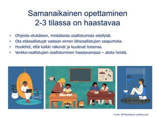 Samanaikainen opettaminen
2-3 tilassa on haastavaa
• Ohjeista etukäteen, minkälaista osallistumista edellytät.
• Ota etäosallistujat vastaan ennen lähiosallistujien saapumista.
• Huolehdi, että kaikki näkevät ja kuulevat toisensa.
• Verkko-osallistujien osallistuminen haastavampaa – aloita heistä.
Kuvat: Elf-Moondance, pixabay.com
 