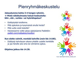 Pienryhmäkeskustelu
Jakaudumme kohta 3-4 hengen ryhmiin.
→ Mistä näkökulmasta haluat keskustella:
lähi-, etä-, verkko- vai hybridiopetus?
• Esittäytykää toisillenne.
• Mitä ajatuksia ja kysymyksiä sinulla heräsi?
• Mitä uutta voisit kokeilla?
• Halutessanne voitte jakaa ajatuksianne Padlettiin:
padlet.com/matlaakso/moottori
Kun olette valmiit, menkää kahville (noin klo 14.00).
• Esittäydy kahvitauon aikana yhdelle uudelle henkilölle
ja jaa hänelle yksi oma tai ryhmänne ajatus.
Ohjelma jatkuu klo 14.30.
Kuva: OpenClipart-Vectors, pixabay.com
 