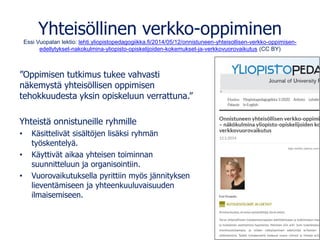 Yhteisöllinen verkko-oppiminen
Essi Vuopalan lektio: lehti.yliopistopedagogiikka.fi/2014/05/12/onnistuneen-yhteisollisen-verkko-oppimisen-
edellytykset-nakokulmina-yliopisto-opiskelijoiden-kokemukset-ja-verkkovuorovaikutus (CC BY)
”Oppimisen tutkimus tukee vahvasti
näkemystä yhteisöllisen oppimisen
tehokkuudesta yksin opiskeluun verrattuna.”
Yhteistä onnistuneille ryhmille
• Käsittelivät sisältöjen lisäksi ryhmän
työskentelyä.
• Käyttivät aikaa yhteisen toiminnan
suunnitteluun ja organisointiin.
• Vuorovaikutuksella pyrittiin myös jännityksen
lieventämiseen ja yhteenkuuluvaisuuden
ilmaisemiseen.
 