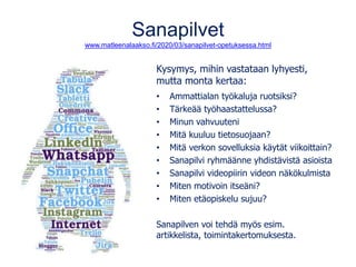 Sanapilvet
www.matleenalaakso.fi/2020/03/sanapilvet-opetuksessa.html
Kysymys, mihin vastataan lyhyesti,
mutta monta kertaa:
• Ammattialan työkaluja ruotsiksi?
• Tärkeää työhaastattelussa?
• Minun vahvuuteni
• Mitä kuuluu tietosuojaan?
• Mitä verkon sovelluksia käytät viikoittain?
• Sanapilvi ryhmäänne yhdistävistä asioista
• Sanapilvi videopiirin videon näkökulmista
• Miten motivoin itseäni?
• Miten etäopiskelu sujuu?
Sanapilven voi tehdä myös esim.
artikkelista, toimintakertomuksesta.
 