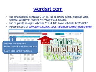 wordart.com
• Luo oma sanapilvi kohdasta CREATE. Tuo tai kirjoita sanat, muokkaa väriä,
fontteja, sanapilven muotoa ym. vasemmalla palstalla.
• Luo tai päivitä sanapilvi kohdasta VISUALIZE. Lataa kohdasta DOWNLOAD.
• Perusmuotoistaja: www.tarmo.fi/2020/10/25/sanapilvet-suomen-kielella-oikein
IMPORT = tuo muualta
kopioimasi teksti tai lista sanoista
ADD = lisää sanoja yksitellen
Luo/
päivitä
 