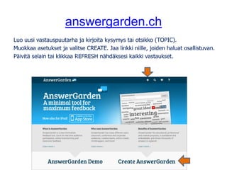 answergarden.ch
Luo uusi vastauspuutarha ja kirjoita kysymys tai otsikko (TOPIC).
Muokkaa asetukset ja valitse CREATE. Jaa linkki niille, joiden haluat osallistuvan.
Päivitä selain tai klikkaa REFRESH nähdäksesi kaikki vastaukset.
 