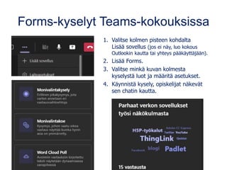 Forms-kyselyt Teams-kokouksissa
1. Valitse kolmen pisteen kohdalta
Lisää sovellus (jos ei näy, luo kokous
Outlookin kautta tai yhteys pääkäyttäjään).
2. Lisää Forms.
3. Valitse minkä kuvan kolmesta
kyselystä luot ja määritä asetukset.
4. Käynnistä kysely, opiskelijat näkevät
sen chatin kautta.
 