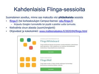 Kahdenlaisia Flinga-sessioita
Suomalainen sovellus, minne saa maksutta viisi yhtäaikaista sessiota
• flinga.fi (tai korkeakoulujen Campus-lisenssi: edu.flinga.fi)
– Kirjaudu Googlen tunnuksilla tai pyydä s-postiisi uutta tunnusta.
• Kielivalinta sivun alaosta (suomi/englanti)
• Ohjevideot ja kokeilulinkit: www.matleenalaakso.fi/2020/04/flinga.html
 