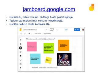 jamboard.google.com
• Muistitaulu, mihin voi esim. piirtää ja tuoda post-it-lappuja.
• Tauluun saa useita sivuja, mutta ei hyperlinkkejä.
• Muokkausoikeus muille kohdasta JAA.
 
