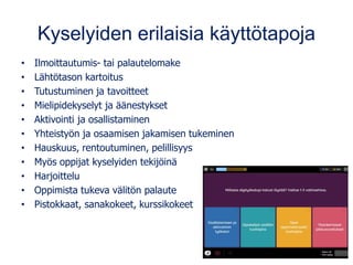 Kyselyiden erilaisia käyttötapoja
• Ilmoittautumis- tai palautelomake
• Lähtötason kartoitus
• Tutustuminen ja tavoitteet
• Mielipidekyselyt ja äänestykset
• Aktivointi ja osallistaminen
• Yhteistyön ja osaamisen jakamisen tukeminen
• Hauskuus, rentoutuminen, pelillisyys
• Myös oppijat kyselyiden tekijöinä
• Harjoittelu
• Oppimista tukeva välitön palaute
• Pistokkaat, sanakokeet, kurssikokeet
 