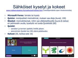 Sähköiset kyselyt ja kokeet
www.matleenalaakso.fi/p/sahkoiset-kokeet.html (vastaajamäärät open ilmaisversiolla)
• Microsoft Forms: lomake tai kysely
• Quizizz: monipuoliset monivalinnat, mukaan saa dioja (kuvat; 100)
• Blooket: monivalintavisat, mihin saa yllätyksellisyyttä (tuuria & taitoa)
eri pelimoodin avulla, kyselyitä voi tuoda Quizletistä (60)
• Quizlet:
– sanaston ja termien opettelu linkillä jakaen.
– pienryhmien Quizlet live (40) etänä pelattavaksi.
• Kahoot (50, korkea-aste 10)
 