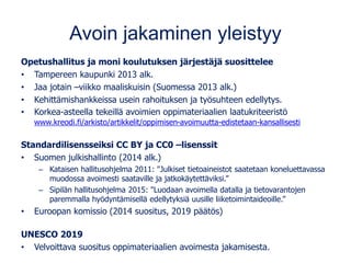 Avoin jakaminen yleistyy
Opetushallitus ja moni koulutuksen järjestäjä suosittelee
• Tampereen kaupunki 2013 alk.
• Jaa jotain –viikko maaliskuisin (Suomessa 2013 alk.)
• Kehittämishankkeissa usein rahoituksen ja työsuhteen edellytys.
• Korkea-asteella tekeillä avoimien oppimateriaalien laatukriteeristö
www.kreodi.fi/arkisto/artikkelit/oppimisen-avoimuutta-edistetaan-kansallisesti
Standardilisensseiksi CC BY ja CC0 –lisenssit
• Suomen julkishallinto (2014 alk.)
– Kataisen hallitusohjelma 2011: "Julkiset tietoaineistot saatetaan koneluettavassa
muodossa avoimesti saataville ja jatkokäytettäviksi.”
– Sipilän hallitusohjelma 2015: "Luodaan avoimella datalla ja tietovarantojen
paremmalla hyödyntämisellä edellytyksiä uusille liiketoimintaideoille.”
• Euroopan komissio (2014 suositus, 2019 päätös)
UNESCO 2019
• Velvoittava suositus oppimateriaalien avoimesta jakamisesta.
 