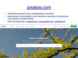 pixabay.com
• Tekijänoikeusvapaita kuvia, videoklippejä ja musiikkia.
• Hakutulosten ensimmäisellä rivillä näytetään maksullisia Shutterstockin
kuvia palvelun rahoittamiseksi
• Muita kuvapankkeja: unsplash.com, www.pexels.com, stocksnap.io
Kuva: tookapic, pixabay.com, CC0
 