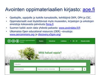Avointen oppimateriaalien kirjasto: aoe.fi
• Opettajille, oppijoille ja kaikille kansalaisille, kehittäjinä OKM, OPH ja CSC.
• Oppimateriaalit ovat löydettävissä myös museoiden, kirjastojen ja arkistojen
aineistoja kokoavasta palvelusta finna.fi
• Suomen kaikki avoin data yhdestä paikasta: www.avoindata.fi/fi
• Ulkomaisia Open educational resources (OER) –sivustoja:
www.oercommons.org ja discovery.x5gon.org/
 