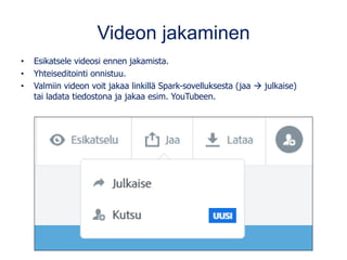 Videon jakaminen
• Esikatsele videosi ennen jakamista.
• Yhteiseditointi onnistuu.
• Valmiin videon voit jakaa linkillä Spark-sovelluksesta (jaa → julkaise)
tai ladata tiedostona ja jakaa esim. YouTubeen.
 