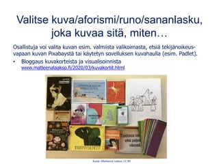 Valitse kuva/aforismi/runo/sananlasku,
joka kuvaa sitä, miten…
Osallistuja voi valita kuvan esim. valmiista valikoimasta, etsiä tekijänoikeus-
vapaan kuvan Pixabaystä tai käytetyn sovelluksen kuvahaulla (esim. Padlet).
• Bloggaus kuvakorteista ja visualisoinnista
www.matleenalaakso.fi/2020/03/kuvakortit.html
Kuvat: Matleena Laakso, CC BY
 