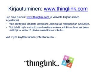 Kirjautuminen: www.thinglink.com
Luo oma tunnus: www.thinglink.com ja vahvista kirjautuminen
s-postistasi.
• Vain opettajana kohdasta Classroom Learning saa maksuttoman tunnuksen.
• Voit tehdä myös maksuttoman kokeilutunnuksen, minkä avulla et voi jakaa
sisältöjä tai valita 10 päivän maksuttoman kokeilun.
Voit myös käyttää tänään yhteistunnusta…
 