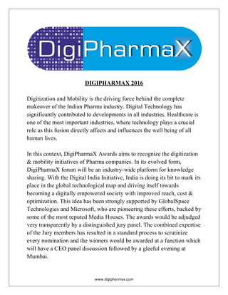 www.digipharmax.com
DIGIPHARMAX 2016
Digitization and Mobility is the driving force behind the complete
makeover of the Indian Pharma industry. Digital Technology has
significantly contributed to developments in all industries. Healthcare is
one of the most important industries, where technology plays a crucial
role as this fusion directly affects and influences the well being of all
human lives.
In this context, DigiPharmaX Awards aims to recognize the digitization
& mobility initiatives of Pharma companies. In its evolved form,
DigiPharmaX forum will be an industry-wide platform for knowledge
sharing. With the Digital India Initiative, India is doing its bit to mark its
place in the global technological map and driving itself towards
becoming a digitally empowered society with improved reach, cost &
optimization. This idea has been strongly supported by GlobalSpace
Technologies and Microsoft, who are pioneering these efforts, backed by
some of the most reputed Media Houses. The awards would be adjudged
very transparently by a distinguished jury panel. The combined expertise
of the Jury members has resulted in a standard process to scrutinize
every nomination and the winners would be awarded at a function which
will have a CEO panel discussion followed by a gleeful evening at
Mumbai.
 