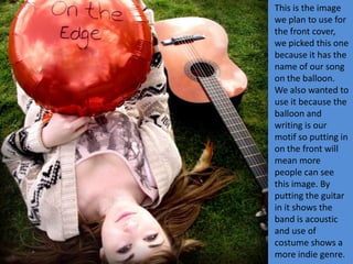 This is the image
we plan to use for
the front cover,
we picked this one
because it has the
name of our song
on the balloon.
We also wanted to
use it because the
balloon and
writing is our
motif so putting in
on the front will
mean more
people can see
this image. By
putting the guitar
in it shows the
band is acoustic
and use of
costume shows a
more indie genre.
 