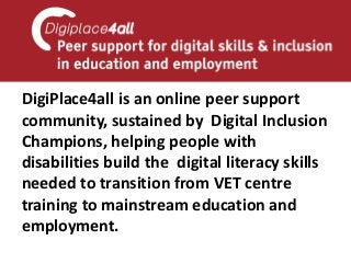 DigiPlace4all is an online peer support community, sustained by Digital Inclusion Champions, helping people with disabilities build the digital literacy skills needed to transition from VET centre training to mainstream education and employment.  
