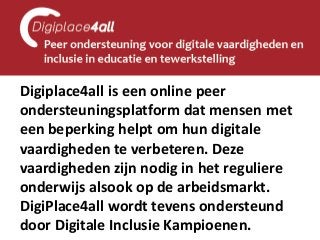 Digiplace4all is een online peer ondersteuningsplatform dat mensen met een beperking helpt om hun digitale vaardigheden te verbeteren. Deze vaardigheden zijn nodig in het reguliere onderwijs alsook op de arbeidsmarkt. DigiPlace4all wordt tevens ondersteund door Digitale Inclusie Kampioenen.  