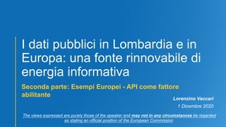 I dati pubblici in Lombardia e in
Europa: una fonte rinnovabile di
energia informativa
Seconda parte: Esempi Europei - API come fattore
abilitante
Lorenzino Vaccari
1 Dicembre 2020
The views expressed are purely those of the speaker and may not in any circumstances be regarded
as stating an official position of the European Commission
 