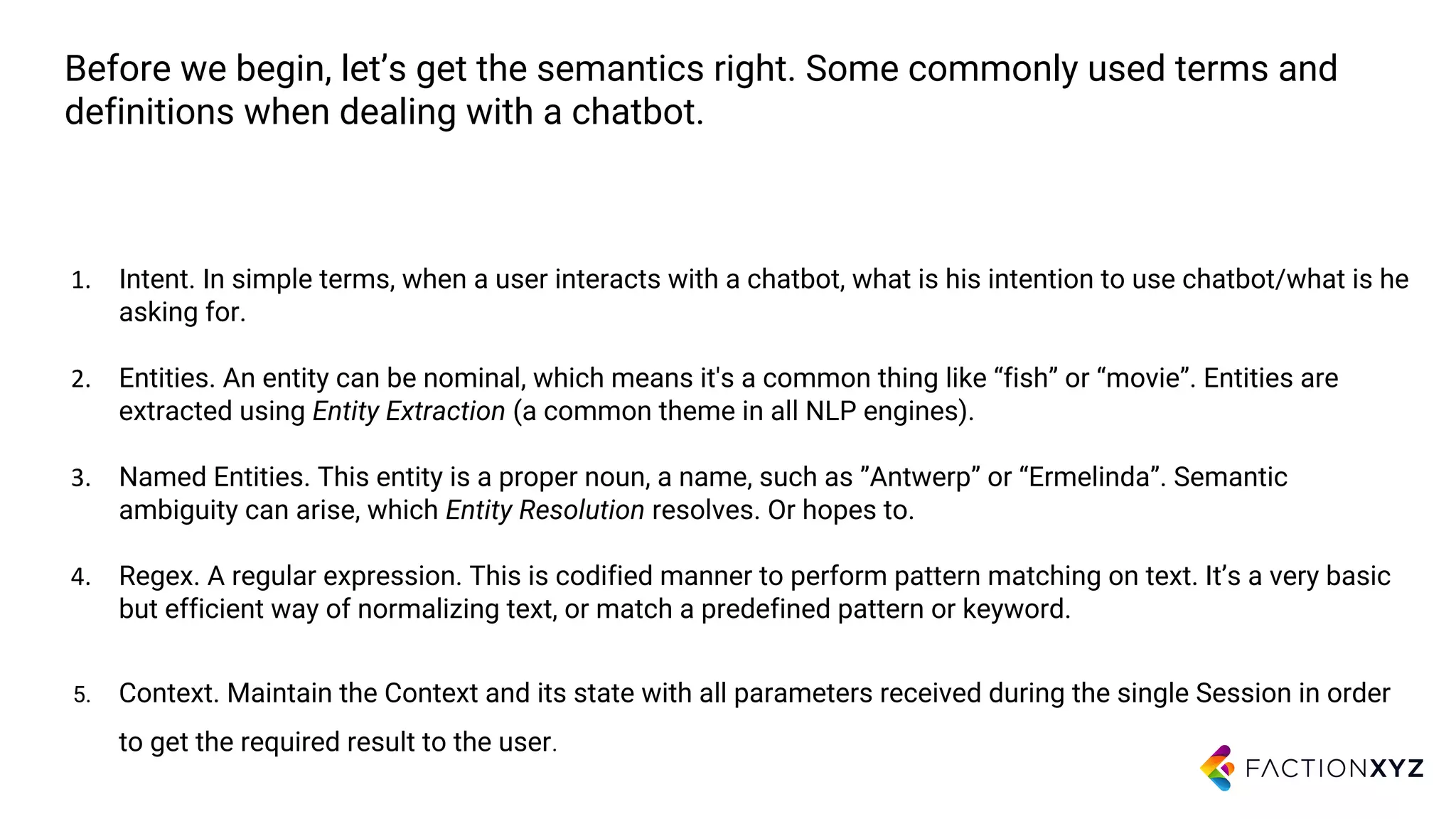 Before we begin, let’s get the semantics right. Some commonly used terms and
definitions when dealing with a chatbot.
1. Intent. In simple terms, when a user interacts with a chatbot, what is his intention to use chatbot/what is he
asking for.
2. Entities. An entity can be nominal, which means it's a common thing like “fish” or “movie”. Entities are
extracted using Entity Extraction (a common theme in all NLP engines).
3. Named Entities. This entity is a proper noun, a name, such as ”Antwerp” or “Ermelinda”. Semantic
ambiguity can arise, which Entity Resolution resolves. Or hopes to.
4. Regex. A regular expression. This is codified manner to perform pattern matching on text. It’s a very basic
but efficient way of normalizing text, or match a predefined pattern or keyword.
5. Context. Maintain the Context and its state with all parameters received during the single Session in order
to get the required result to the user.
 