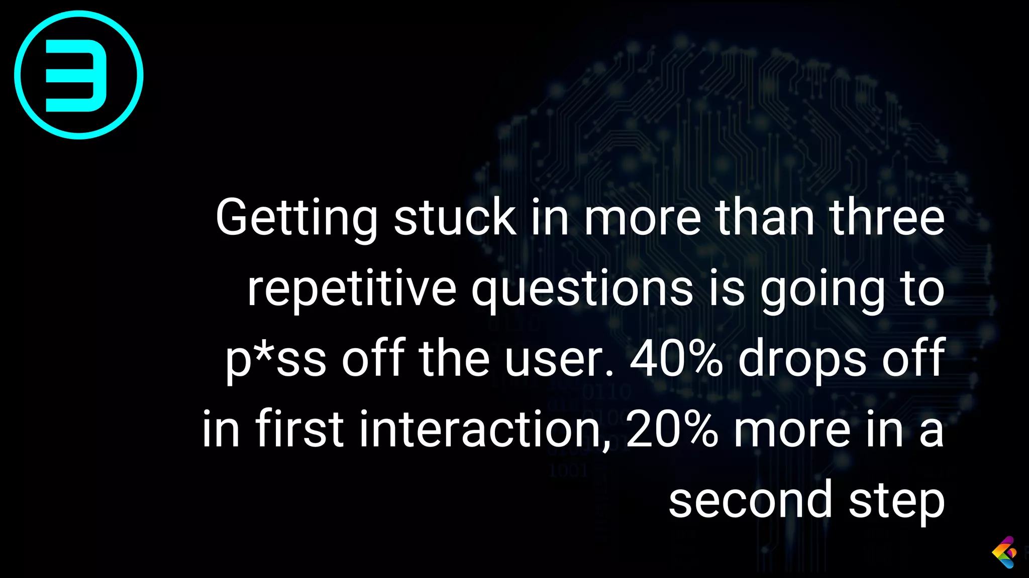 Getting stuck in more than three
repetitive questions is going to
p*ss off the user. 40% drops off
in first interaction, 20% more in a
second step
3
 